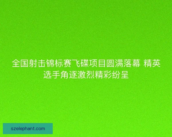 全国射击锦标赛飞碟项目圆满落幕 精英选手角逐激烈精彩纷呈