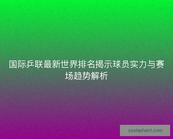 国际乒联最新世界排名揭示球员实力与赛场趋势解析
