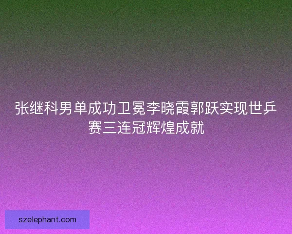 张继科男单成功卫冕李晓霞郭跃实现世乒赛三连冠辉煌成就