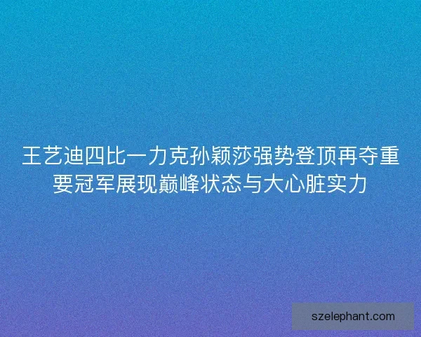 王艺迪四比一力克孙颖莎强势登顶再夺重要冠军展现巅峰状态与大心脏实力