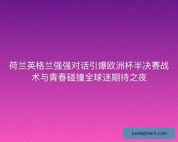 荷兰英格兰强强对话引爆欧洲杯半决赛战术与青春碰撞全球迷期待之夜