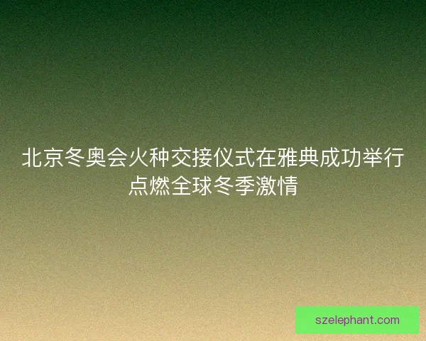 北京冬奥会火种交接仪式在雅典成功举行点燃全球冬季激情